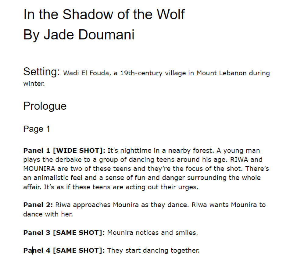 An example of a comic script. Setting description: Wadi El Fouda, a 19th-century village in Mount Lebanon during winter. Prologue. Page one: Panel 1: It's nighttime in a nearby forest. A young man plays the derbake to a group of dancing teens around his age. Riwa and Mounira are two of these teens and they're the focus of the shot. There's an animalistic feel and a sense of fun and danger surrounding the whole affair. It's as if these teens are acting out their urges. Panel 2: Riwa approaches Mounira as they dance. Riwa wants Mounira to dance with her. Panel 3 [same shot]: Mounira notices and smiles. Panel 4 [same shot]: They start dancing together.