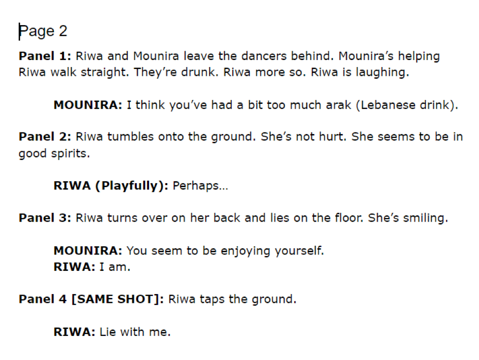 Sample Script Page 2. Panel 1: Riwa and Mounira leave the dancers behind. Mounira's helping Riwa walk straight. They're drunk. Riwa moreso. Riwa is laughing. Mounira speaking: I think you've had a bit too much arak (Lebanese drink). Panel 2: Riwa tumbles onto the ground. She's not hurt. She seems to be in good spirits. Riwa speaking playfully: Perhaps... Panel 3: Riwa turns over on her back and lies on the floor. She's smiling. Mounira speaking: You seem to be enjoying yourself. Riwa speaking: I am. Panel 4 [same shot]: Riwa taps the ground. Riwa speaking: Lie with me.